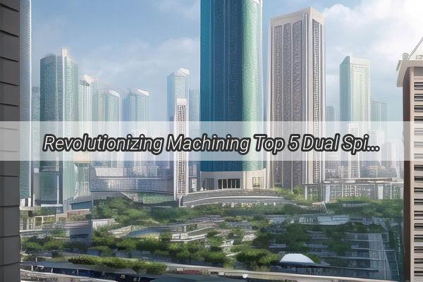 Revolutionizing Machining Top 5 Dual Spindle CNC Lathes in Guangzhou for Precision Manufacturing Excellence